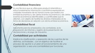 Contabilidad financiera
Es una técnica que se utiliza para producir sistemática y
estructuradamente información cuantitativa expresada en
unidades monetarias de las transacciones que realiza una
entidad económica y de ciertos eventos económicos y de ciertos
eventos económicos identificables y cuantificables que la
afectan, con objeto de facilitar los diversos interesados en la
toma de decisiones en relación con dicha entidad económica.
Contabilidad fiscal
Importante para los empresarios y los contadores, es la
preparación de informes y registro de la presentación de
declaraciones y el pago de impuestos.
Contabilidad por actividades
Implica la clasificación y operación de las cuentas de las
distintas, actividades , con el objetico de facilitar el
proceso de ajustar a un plan el funcionamiento de una
organización; o sea una contabilidad por funciones.
 