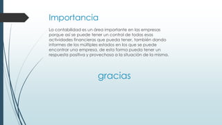 Importancia
La contabilidad es un área importante en las empresas
porque así se puede tener un control de todas esas
actividades financieras que pueda tener, también dando
informes de los múltiples estados en los que se puede
encontrar una empresa, de esta forma pueda tener un
respuesta positiva y provechosa a la situación de la misma.
gracias
 