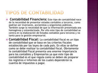  Contabilidad Financiera: Este tipo de contabilidad nace
de la necesidad de presentar estados contables a terceros, como
podrían ser inversores, accionistas u organismos públicos.
También surge la necesidad de que la información presentada sea
homogénea y estandarizada. Por ello este tipo de contabilidad se
centra en la elaboración de Estados contables para terceros y no
tanto para la gestión empresarial.
 Contabilidad Fiscal: La contabilidad fiscal es un tipo
de contabilidad que se basa en los criterios fiscales
establecido por las leyes de cada país. En ellas se define
como se debe realizar la contabilidad fiscal. Obviamente
la contabilidad Fiscal presenta una enorme importancia
para los contables y Empresarios ya que este tipo de
contabilidad es el que regula como se deben de preparar
los registros e informes de los cuales dependerán la
cuantía de impuestos a pagar.
 