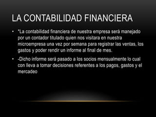 LA CONTABILIDAD FINANCIERA
• *La contabilidad financiera de nuestra empresa será manejado
por un contador titulado quien nos visitara en nuestra
microempresa una vez por semana para registrar las ventas, los
gastos y poder rendir un informe al final de mes.
• -Dicho informe será pasado a los socios mensualmente lo cual
con lleva a tomar decisiones referentes a los pagos, gastos y el
mercadeo
 