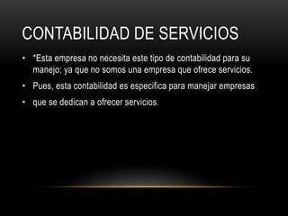 CONTABILIDAD DE SERVICIOS
• *Esta empresa no necesita este tipo de contabilidad para su
manejo; ya que no somos una empresa que ofrece servicios.
• Pues, esta contabilidad es especifica para manejar empresas
• que se dedican a ofrecer servicios.
 