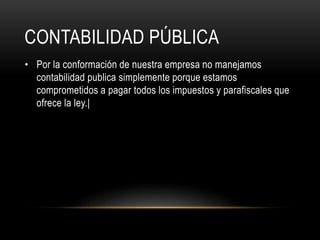 CONTABILIDAD PÚBLICA
• Por la conformación de nuestra empresa no manejamos
contabilidad publica simplemente porque estamos
comprometidos a pagar todos los impuestos y parafiscales que
ofrece la ley.|
 
