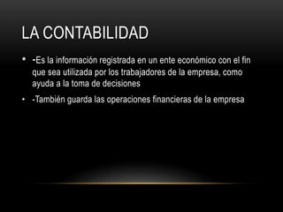 LA CONTABILIDAD
• -Es la información registrada en un ente económico con el fin
que sea utilizada por los trabajadores de la empresa, como
ayuda a la toma de decisiones
• -También guarda las operaciones financieras de la empresa
 