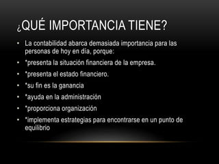 ¿QUÉ IMPORTANCIA TIENE?
• La contabilidad abarca demasiada importancia para las
personas de hoy en día, porque:
• *presenta la situación financiera de la empresa.
• *presenta el estado financiero.
• *su fin es la ganancia
• *ayuda en la administración
• *proporciona organización
• *implementa estrategias para encontrarse en un punto de
equilibrio
 