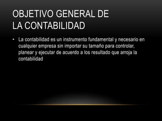 OBJETIVO GENERAL DE
LA CONTABILIDAD
• La contabilidad es un instrumento fundamental y necesario en
cualquier empresa sin importar su tamaño para controlar,
planear y ejecutar de acuerdo a los resultado que arroja la
contabilidad
 