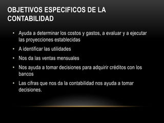 OBJETIVOS ESPECIFICOS DE LA
CONTABILIDAD
• Ayuda a determinar los costos y gastos, a evaluar y a ejecutar
las proyecciones establecidas
• A identificar las utilidades
• Nos da las ventas mensuales
• Nos ayuda a tomar decisiones para adquirir créditos con los
bancos
• Las cifras que nos da la contabilidad nos ayuda a tomar
decisiones.
 