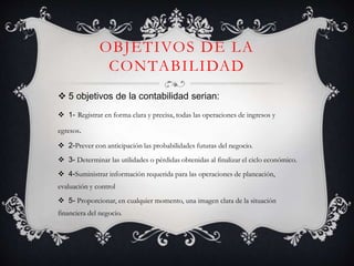 OBJETIVOS DE LA
CONTABILIDAD
 5 objetivos de la contabilidad serian:
 1- Registrar en forma clara y precisa, todas las operaciones de ingresos y
egresos.
 2-Prever con anticipación las probabilidades futuras del negocio.
 3- Determinar las utilidades o pérdidas obtenidas al finalizar el ciclo económico.
 4-Suministrar información requerida para las operaciones de planeación,
evaluación y control
 5- Proporcionar, en cualquier momento, una imagen clara de la situación
financiera del negocio.
 