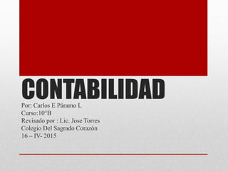 CONTABILIDADPor: Carlos E Páramo L
Curso:10°B
Revisado por : Lic. Jose Torres
Colegio Del Sagrado Corazón
16 – IV- 2015
 