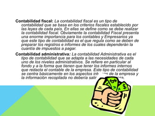 Contabilidad fiscal: La contabilidad fiscal es un tipo de
contabilidad que se basa en los criterios fiscales establecido por
las leyes de cada país. En ellas se define como se debe realizar
la contabilidad fiscal. Obviamente la contabilidad Fiscal presenta
una enorme importancia para los contables y Empresarios ya
que este tipo de contabilidad es el que regula como se deben de
preparar los registros e informes de los cuales dependerán la
cuantía de impuestos a pagar.
Contabilidad administrativa: La contabilidad Administrativa es el
tipo de contabilidad que se adapta a las necesidades de cada
uno de los niveles administrativos. Se refiere en particular al
fondo y a la forma que tienen que tener los informes internos
que redacta el contable de la empresa. Este tipo de contabilidad
se centra básicamente en los aspectos internos de la empresa y
la información recopilada no debería salir de la empresa.
 