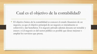 Cual es el objetivo de la contabilidad?
• El objetivo básico de la contabilidad es conocer el estado financiero de un
negocio, ya que el objetivo principal de un negocio es inicialmente es
sobrevivir y dar beneficios. Un negocio privado además deseara ser rentable y
crecer y si el negocio es del sector público es posible que desee mejorar o
ampliar los servicios que presta.
 