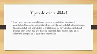 Tipos de contabilidad
• Hay varios tipos de contabilidad, como la contabilidad finaciera, la
contabilidad fiscal, la contabilidad de gestión, la contabilidad administratuva,
la contabilidad por actividades, la contabilidad de servicio, la contabilidad
publica entre otras, mas que todo se encargan de lo mismo pero en los
diferentes campos de la economía empresarial
 