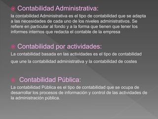  Contabilidad Administrativa:
la contabilidad Administrativa es el tipo de contabilidad que se adapta
a las necesidades de cada uno de los niveles administrativos. Se
refiere en particular al fondo y a la forma que tienen que tener los
informes internos que redacta el contable de la empresa
 Contabilidad por actividades:
La contabilidad basada en las actividades es el tipo de contabilidad
que une la contabilidad administrativa y la contabilidad de costes
 Contabilidad Pública:
La contabilidad Pública es el tipo de contabilidad que se ocupa de
desarrollar los procesos de información y control de las actividades de
la administración pública.
 