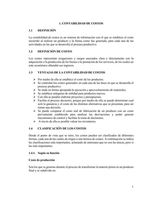 1
1. CONTABILIDAD DE COSTOS
1.1 DEFINICIÓN
La contabilidad de costos es un sistema de información con el que se establece el costo
incurrido al realizar un producto y la forma como fue generado, para cada una de las
actividades en las que se desarrolla el proceso productivo.
1.2 DEFINICIÓN DE COSTO
Los costos representan erogaciones y cargos asociados clara y directamente con la
adquisición o la producción de los bienes o la prestación de los servicios, de los cuales un
ente económico obtendrá sus ingresos.
1.3 VENTAJAS DE LA CONTABILIDAD DE COSTOS
 Por medio de ella se establece el costo de los productos.
 Se controlan los costos generados en cada una de las fases en que se desarrolla el
proceso productivo.
 Se mide en forma apropiada la ejecución y aprovechamiento de materiales.
 Se establece márgenes de utilidad para productos nuevos.
 Con ella se pueden elaborar proyectos y presupuestos.
 Facilita el proceso decisorio, porque por medio de ella se puede determinar cual
será la ganancia y el costo de las distintas alternativas que se presentan, para así
tomar una decisión.
 Se puede comparar el costo real de fabricación de un producto con un costo
previamente establecido para analizar las desviaciones y poder generar
mecanismos de control y facilitar la toma de decisiones.
 A través de ella es posible valuar los inventarios.
1.4 CLASIFICACIÓN DE LOS COSTOS
Desde el punto de vista que se mire, los costos pueden ser clasificados de diferentes
formas, cada una de las cuales da origen a una técnica de costeo. A continuación se indica
las clasificaciones más importantes, aclarando de antemano que no son las únicas, pero sí
las más importantes.
1.4.1. Según su función
Costo de producción
Son los que se generan durante el proceso de transformar la materia prima en un producto
final y se subdivide en:
 