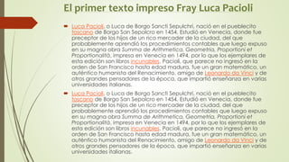 El primer texto impreso Fray Luca Pacioli
 Luca Pacioli, o Luca de Borgo Sancti Sepulchri, nació en el pueblecito
toscano de Borgo San Sepolcro en 1454. Estudió en Venecia, donde fue
preceptor de los hijos de un rico mercader de la ciudad, del que
probablemente aprendió los procedimientos contables que luego expuso
en su magna obra Summa de Arithmetica, Geometria, Proportioni et
Proportionalità, impresa en Venecia en 1494, por lo que los ejemplares de
esta edición son libros incunables. Pacioli, que parece no ingresó en la
orden de San Francisco hasta edad madura, fue un gran matemático, un
auténtico humanista del Renacimiento, amigo de Leonardo da Vinci y de
otros grandes pensadores de la época, que impartió enseñanza en varias
universidades italianas.
 Luca Pacioli, o Luca de Borgo Sancti Sepulchri, nació en el pueblecito
toscano de Borgo San Sepolcro en 1454. Estudió en Venecia, donde fue
preceptor de los hijos de un rico mercader de la ciudad, del que
probablemente aprendió los procedimientos contables que luego expuso
en su magna obra Summa de Arithmetica, Geometria, Proportioni et
Proportionalità, impresa en Venecia en 1494, por lo que los ejemplares de
esta edición son libros incunables. Pacioli, que parece no ingresó en la
orden de San Francisco hasta edad madura, fue un gran matemático, un
auténtico humanista del Renacimiento, amigo de Leonardo da Vinci y de
otros grandes pensadores de la época, que impartió enseñanza en varias
universidades italianas.
 