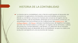 HISTORIA DE LA CONTABILIDAD
 La historia de la contabilidad y de su técnica está ligada al desarrollo del
comercio, la agricultura y la industria como actividades económicas.
Desde su comienzo, se buscó la manera de conservar el registro de las
transacciones y de los resultados obtenidos en la actividad comercial. Los
arqueólogos han encontrado en las civilizaciones del Imperio inca, del
Antiguo Egipto y de Roma variadas manifestaciones de registros contables,
que de una manera básica constituyen un registro de las entradas y salidas
de productos comercializados y del dinero. La utilización de la moneda
fue importante para el desarrollo de la contabilidad, ya que no cabía una
evolución semejante en una economía de trueque.
 