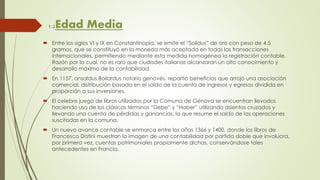 1.2Edad Media
 Entre los siglos VI y IX en Constantinopla, se emite el “Solidus” de oro con peso de 4.5
gramos, que se constituyó en la moneda más aceptada en todas las transacciones
internacionales, permitiendo mediante esta medida homogénea la registración contable.
Razón por la cual, no es raro que ciudades italianas alcanzaran un alto conocimiento y
desarrollo máximo de la contabilidad.
 En 1157, ansaldus Boilardus notario genovés, repartió beneficios que arrojó una asociación
comercial, distribución basada en el saldo de la cuenta de ingresos y egresos dividida en
proporción a sus inversiones.
 El celebre juego de libros utilizados por la Comuna de Génova se encuentran llevados
haciendo uso de los clásicos términos “Debe” y “Haber” utilizando asientos cruzados y
llevando una cuenta de pérdidas y ganancias, la que resume el saldo de las operaciones
suscitadas en la comuna.
 Un nuevo avance contable se enmarca entre los años 1366 y 1400, donde los libros de
Francesco Datini muestran la imagen de una contabilidad por partida doble que involucra,
por primera vez, cuentas patrimoniales propiamente dichas, conservándose tales
antecedentes en Francia.
 