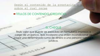 Según el contenido de la prestación o el objeto
sobre el cual recae
TITULOS DE CONTENIDO CREDITICIO.
EL CHEQUE
Titulo valor que puede ser expedido en formularios impresos a
cargo de un banco, que incorpora una orden incondicional de
pagar una determinada suma de dinero a una persona natural o
jurídica.
 