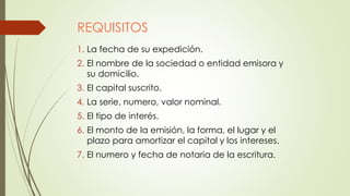 REQUISITOS
1. La fecha de su expedición.
2. El nombre de la sociedad o entidad emisora y
su domicilio.
3. El capital suscrito.
4. La serie, numero, valor nominal.
5. El tipo de interés.
6. El monto de la emisión, la forma, el lugar y el
plazo para amortizar el capital y los intereses.
7. El numero y fecha de notaria de la escritura.
 