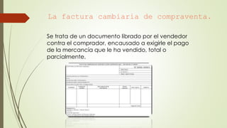 La factura cambiaria de compraventa.
Se trata de un documento librado por el vendedor
contra el comprador, encausado a exigirle el pago
de la mercancía que le ha vendido, total o
parcialmente.
 