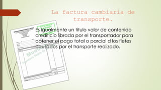 La factura cambiaria de
transporte.
Es igualmente un titulo valor de contenido
crediticio librada por el transportador para
obtener el pago total o parcial d los fletes
causados por el transporte realizado.
 