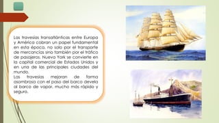 Las travesías transatlánticas entre Europa
y América cobran un papel fundamental
en esta época, no solo por el transporte
de mercancías sino también por el tráfico
de pasajeros. Nueva York se convierte en
la capital comercial de Estados Unidos y
en una de las principales ciudades del
mundo.
Las travesías mejoran de forma
asombrosa con el paso del barco devela
al barco de vapor, mucho más rápido y
seguro.
 
