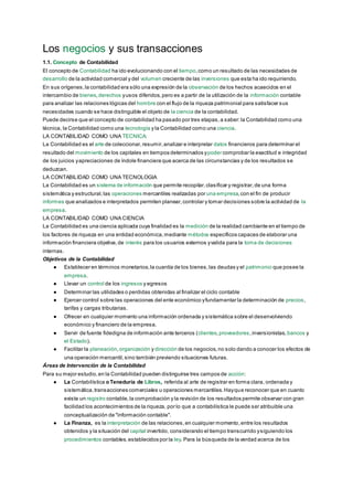 Los negocios y sus transacciones
1.1. Concepto de Contabilidad
El concepto de Contabilidad ha ido evolucionando con el tiempo,como un resultado de las necesidades de
desarrollo de la actividad comercial y del volumen creciente de las inversiones que esta ha ido requiriendo.
En sus orígenes,la contabilidad era sólo una expresión de la observación de los hechos acaecidos en el
intercambio de bienes,derechos yusos diferidos,pero es a partir de la utilización de la información contable
para analizar las relaciones lógicas del hombre con el flujo de la riqueza patrimonial para satisfacer sus
necesidades cuando se hace distinguible el objeto de la ciencia de la contabilidad.
Puede decirse que el concepto de contabilidad ha pasado por tres etapas,a saber:la Contabilidad como una
técnica, la Contabilidad como una tecnología y la Contabilidad como una ciencia.
LA CONTABILIDAD COMO UNA TECNICA:
La Contabilidad es el arte de coleccionar,resumir,analizar e interpretar datos financieros para determinar el
resultado del movimiento de los capitales en tiempos determinados ypoder comprobar la exactitud e integridad
de los juicios yapreciaciones de índole financiera que acerca de las circunstancias y de los resultados se
deduzcan.
LA CONTABILIDAD COMO UNA TECNOLOGIA
La Contabilidad es un sistema de información que permite recopilar,clasificar y registrar,de una forma
sistemática y estructural,las operaciones mercantiles realizadas por una empresa,con el fin de producir
informes que analizados e interpretados permiten planear,controlar y tomar decisiones sobre la actividad de la
empresa.
LA CONTABILIDAD COMO UNA CIENCIA
La Contabilidad es una ciencia aplicada cuya finalidad es la medición de la realidad cambiante en el tiempo de
los factores de riqueza en una entidad económica,mediante métodos específicos capaces de elaborar una
información financiera objetiva,de interés para los usuarios externos yvalida para la toma de decisiones
internas.
Objetivos de la Contabilidad
● Establecer en términos monetarios,la cuantía de los bienes,las deudas y el patrimonio que posee la
empresa.
● Llevar un control de los ingresos y egresos
● Determinar las utilidades o perdidas obtenidas al finalizar el ciclo contable
● Ejercer control sobre las operaciones del ente económico yfundamentar la determinación de precios,
tarifas y cargas tributarias.
● Ofrecer en cualquier momento una información ordenada y sistemática sobre el desenvolviendo
económico y financiero de la empresa.
● Servir de fuente fidedigna de información ante terceros (clientes,proveedores,inversionistas, bancos y
el Estado).
● Facilitar la planeación,organización y dirección de los negocios,no solo dando a conocer los efectos de
una operación mercantil,sino también previendo situaciones futuras.
Áreas de Intervención de la Contabilidad
Para su mejor estudio,en la Contabilidad pueden distinguirse tres campos de acción:
● La Contabilística oTeneduría de Libros, referida al arte de registrar en forma clara, ordenada y
sistemática,transacciones comerciales u operaciones mercantiles.Hayque reconocer que en cuanto
exista un registro contable,la comprobación y la revisión de los resultados permite observar con gran
facilidad los acontecimientos de la riqueza, por lo que a contabilística le puede ser atribuible una
conceptualización de "información contable".
● La Finanza, es la interpretación de las relaciones,en cualquier momento,entre los resultados
obtenidos y la situación del capital invertido, considerando el tiempo transcurrido ysiguiendo los
procedimientos contables,establecidos por la ley. Para la búsqueda de la verdad acerca de los
 