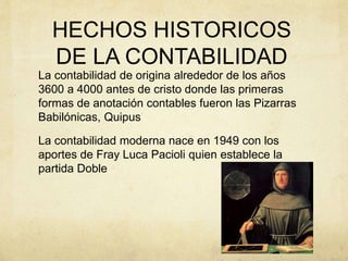 HECHOS HISTORICOS
DE LA CONTABILIDAD
La contabilidad de origina alrededor de los años
3600 a 4000 antes de cristo donde las primeras
formas de anotación contables fueron las Pizarras
Babilónicas, Quipus
La contabilidad moderna nace en 1949 con los
aportes de Fray Luca Pacioli quien establece la
partida Doble
 