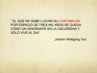 “ EL QUE NO SABE LLEVAR SU CONTABILIAD
POR ESPACIO DE TRES MIL AÑOS SE QUEDA
COMO UN IGNORANTE EN LA OSCURIDAD Y
SOLO VIVE AL DIA”
Johann Wolfgang Von
 