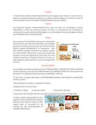 *EGIPTO
El instrumento material utilizado habitualmente por los egipcios para realizar la escritura era el
papiro. Las anotacionesde tipo contable, por su carácter repetitivo, llegaron a conformarun tipo de
escritura hierática que ha resultado muy difícil de descifrar para los estudios.
*GRECIA
Los banqueros llevaban fundamentalmente dos clases de libros de contabilidad: el Diario
(efemérides) y el libro de cuentas de clientes. El orden y la pulcritud con que se llevaban las
anotacioneshizoquelaexactitud deéstasllegara a ser reconocidaporla ley, queotorgadaaloslibros
de contabilidad valor de prueba principal.
*ROMA
Para que exista la PartidaDoble no bastacon la disposición
de la cuentasen dos columnasenfrentadas, uotrosdetalles
de forma; Es preciso que el principio que informa la Parte
Doble se aplique inflexiblemente, sin excepciones. Todo
jefe de familia asentaba diariamente sus ingresos y gastos
en un libro llamado "Adversaria", el cual era una especie de
borrador, ya que mensualmente los transcribía, con sumo
cuidado, en otrolibro, el "Codexo Tubulae";en el cual, a un
ladoestabanlosingresos(acceptum), y al otrolosgastos (ex
pensum).
*EDAD MODERNA.
Se considera como pioneroen el estudio de la "PARTIDA DOBLE" a BENEDETTO COTRUGLI RANGEO
nacido en Dalmacia, autorde "DELLA MERCATURAET DEL MERCANTEPERFETTO", obraque terminó
de escribir el 25 agosto de 1458 y publicada en MARCIANA – VENECIA.
En dicho libro, el capítulo destinado a la CONTABILIDAD establece la identidad de la partida doble
siendo su axioma:
"No hay deudor sin acreedor, ni acreedor sin deudor"
Señalando así el uso de tres libros:
1. Cuaderno = Mayor 2. Giornale = Diario 3. Memoriale = Borrador
Incluyendo un libro copiador de cartas y la imperiosa necesidad de enseñar CONTABILIDAD.
Sin lugar a duda el más grande autor de su
épocafue: FRAY LUCASPACIOLO, nacidoen
el Burgo de San Sepulcro Toscaza en 1445,
ingresó joven al monasterio de San
Francisco de Asís, especializándose en
Teología y Matemáticas.
 