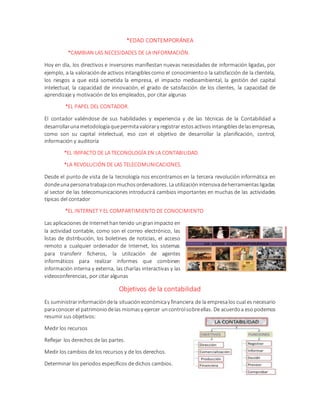 *EDAD CONTEMPORÁNEA
*CAMBIAN LAS NECESIDADES DE LA INFORMACIÓN.
Hoy en día, los directivos e inversores manifiestan nuevas necesidades de información ligadas, por
ejemplo, a la valoraciónde activos intangiblescomo el conocimientoo la satisfacción de la clientela,
los riesgos a que está sometida la empresa, el impacto medioambiental, la gestión del capital
intelectual, la capacidad de innovación, el grado de satisfacción de los clientes, la capacidad de
aprendizaje y motivación de los empleados, por citar algunas
*EL PAPEL DEL CONTADOR.
El contador valiéndose de sus habilidades y experiencia y de las técnicas de la Contabilidad a
desarrollarunametodologíaquepermitavalorary registrar estosactivos intangiblesdelasempresas,
como son su capital intelectual, eso con el objetivo de desarrollar la planificación, control,
información y auditoría
*EL IMPACTO DE LA TECONOLOGÍA EN LA CONTABILIDAD.
*LA REVOLUCIÓN DE LAS TELECOMUNICACIONES.
Desde el punto de vista de la tecnología nos encontramos en la tercera revolución informática en
dondeunapersonatrabajaconmuchosordenadores. Lautilizaciónintensivadeherramientasligadas
al sector de las telecomunicaciones introducirá cambios importantes en muchas de las actividades
típicas del contador
*EL INTERNET Y EL COMPARTIMIENTO DE CONOCIMIENTO
Las aplicaciones de Internethantenido ungranimpacto en
la actividad contable, como son el correo electrónico, las
listas de distribución, los boletines de noticias, el acceso
remoto a cualquier ordenador de Internet, los sistemas
para transferir ficheros, la utilización de agentes
informáticos para realizar informes que combinen
información interna y externa, las charlas interactivas y las
videoconferencias, por citar algunas
Objetivos de la contabilidad
Es suministrarinformacióndela situacióneconómicay financiera de la empresalos cual es necesario
paraconocer el patrimoniodelas mismasy ejercer uncontrolsobreellas. De acuerdoa eso podemos
resumir sus objetivos:
Medir los recursos
Reflejar los derechos de las partes.
Medir los cambios de los recursos y de los derechos.
Determinar los periodos específicos de dichos cambios.
 