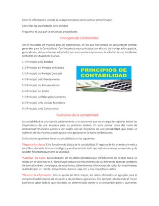 Tener la información usando la unidad monetaria como común denominador.
Controlas las propiedades de la entidad
Programar el uso que se dé a estas propiedades
Principios de Contabilidad
Son el resultado de muchos años de experiencias, en los que han creado un conjunto de normas
generales para la Contabilidad. Confrecuencia esos principiosson el trato de la aceptación gradual,
generalizada, de los enfoquesadoptadosporunao varias empresasen la soluciónde susproblemas
contables en situaciones nuevas.
1-El Principio de la Entidad
2-El Principio del Período en Marcha
3-El Principio del Período Contable
4-El Principio de Enfrentamiento
5-El Principio del Conservatismo
6-El Principio del Costo
7-El Principio de Relevación Suficiente
8-El Principio de la Unidad Monetaria
9-El Principio de la Consistencia
Funciones de la contabilidad
La contabilidad es una ciencia perteneciente a la economía que se encarga de registrar todos los
movimientos de una empresa para su posterior análisis. En este primer tema del curso de
contabilidad financiera vamos a ver cuáles son las funciones de una contabilidad, que datos se
obtienen de ella y como puede ayudar a los gestores en la doma de decisiones.
Las funciones que tiene llevar la contabilidad son las siguientes:
*Registrar los datos:Es la función más básica de la contabilidad. El registro de los asientos se realiza
en el libro diariode forma cronológica, y en él se anotantodotipode transacciones comerciales y de
carácter financiero que tiene la sociedad.
*Clasificar los datos: La clasificación de los datos contables que introducimos en el libro diario se
realiza en el libro mayor. El libro mayor separa los movimientosde las diferentes cuentascontables
de forma también cronológica, de esta forma, obtendremos información de todos los movimientos
realizados por un cliente, proveedores, bancos, caja, etc. y sus respectivos saldos.
*Resumir la información: Con la ayuda del libro mayor, los datos obtenidos se agrupan para la
composicióndel balance de situación y de pérdidas y ganancias. Por ejemplo, observandoel mayor
podremos saber todo lo que nos debe un determinado cliente o un proveedor, pero si queremos
 