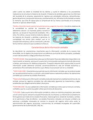 saber cuánto nos deben la totalidad de los clientes y cuanto le debemos a los proveedores
realizaremos la consultaen el balance de situación. El balance de pérdidas y gananciasnosinformara
del resultado de la empresa, separando los ingresos por actividades ordinarias, extraordinarias,
gastosdepersonal, comprasdemercancías, arrendamientos,etc. Alfinalizarel añotambiénserealiza
la memoria, que sirve de apoyo para la comprensión de los hechos acontecidos en la empresa
durante un ejercicio determinado.
*Análisis de la información para la tomade decisiones y pagode impuestos:Unodelos objetivos de
la contabilidad es calcular los impuestos que
deberemos abonar a la hacienda pública durante el
ejercicio, ya sea por el impuesto de sociedades, IVA u
otros. Por último, unavez tenemostodoslos datosen
los balances de situación y pérdidas y ganancias, la
contabilidad nos servirá para analizar cuál es la
situaciónde la empresa, cuál es suevolución, y de esta
forma intentar vaticinar lo que sucederá en el futuro.
Características de la información contable
Se describirán las características importantes para la información contable de la manera más
entendible, con el objetivo de proporcionaruna referencia puntualde dichosconceptos, quedando
a razón del estudiante o colega profundizar en el tema.
*OPORTUNIDAD.-Estacaracterísticaindica que la información financiera debe estar disponibleo a la
manocuando se necesita, para que el usuario de la misma pueda usarla para la tomade decisiones
a tiempo, para alcanzar los objetivos propuestos. El aspecto relevante de la oportunidad, es que la
información puede obtenerse cortando convencionalmente la vida de entidad económica y
presentarse cifras estimadas de eventos cuyos efectos no se conocen aún en su totalidad.
*VERIFICABILIDAD.-Característica que permite que la información contable que se produce pueda
ser revisadaposteriormente a su emisión, esto puede hacerse realizando pruebasa las operaciones
contables que sustentan los estados financieros.
*Objetividad Indica que la información contable producidarepresenta la realidad económica de una
entidad, porque los registros contables han sido elaborados siguiendo los lineamientos y reglas
establecidas que obligatoriamente deben observarse.
*CONFIABILIDAD.-Es una cualidad de la información contable que indica que la misma es correcta,
confiable y que los usuarios la pueden utilizar para la toma de decisiones.
*UTILIDAD.-Cada usuario de la información contable la utiliza con distintos propósitos, pero existe
unoen comúnquees siemprela situaciónfinanciera de una empresa. La informaciónse presenta en
forma general pormedio de los estadosfinancieros: balance general, estadode resultados, cambios
en el patrimonio y flujo de efectivo. Los estados financieros indicados son de gran utilidad a las
personas y entidades interesados en conocer la situación del negocio, entre estos están, la
administración del negocio, accionistas, inversionistas, las entidades encargadas de supervisión
gubernamental de Guatemala (SAT, SIB), etc.
 