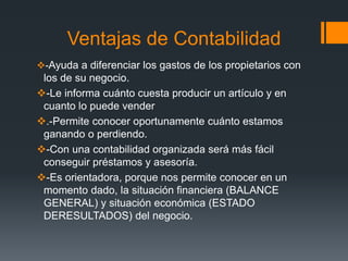 Ventajas de Contabilidad
-Ayuda a diferenciar los gastos de los propietarios con
los de su negocio.
-Le informa cuánto cuesta producir un artículo y en
cuanto lo puede vender
.-Permite conocer oportunamente cuánto estamos
ganando o perdiendo.
-Con una contabilidad organizada será más fácil
conseguir préstamos y asesoría.
-Es orientadora, porque nos permite conocer en un
momento dado, la situación financiera (BALANCE
GENERAL) y situación económica (ESTADO
DERESULTADOS) del negocio.
 