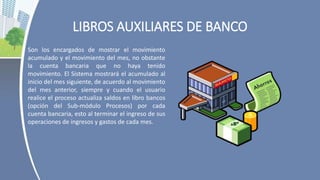 LIBROS AUXILIARES DE BANCO
Son los encargados de mostrar el movimiento
acumulado y el movimiento del mes, no obstante
la cuenta bancaria que no haya tenido
movimiento. El Sistema mostrará el acumulado al
inicio del mes siguiente, de acuerdo al movimiento
del mes anterior, siempre y cuando el usuario
realice el proceso actualiza saldos en libro bancos
(opción del Sub-módulo Procesos) por cada
cuenta bancaria, esto al terminar el ingreso de sus
operaciones de ingresos y gastos de cada mes.
 