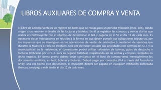 LIBROS AUXILIARES DE COMPRA Y VENTA
El Libro de Compra-Venta es un registro de datos que se realiza para un período tributario (mes- año), dando
origen a un resumen y detalle de las facturas y boletas. En él se registran las compras y ventas diarias que
realiza el contribuyente con el objetivo de determinar el IVA y pagarlo en el SII el día 12 de cada mes. Es
necesario dictar instrucciones en relación a la forma en que deben cumplir sus obligaciones tributarias, por
los impuestos que se devenguen en las operaciones de ventas de productos o prestación de servicios que
durante la Muestra o Feria se efectúen. Una vez de haber iniciado sus actividades con permiso del S.I.I. y la
municipalidad de la residencia, el comerciante podrá utilizar talonarios de boletas, guías de despacho y
facturas timbradas por el S.I.I. para su negocio habitual, respaldando así las ventas y compras realizadas en
dicho negocio. En forma previa deberá dejar constancia en el libro de compra-venta mensualmente los
documentos emitidos, es decir, boletas y facturas. Deberá pagar por concepto I.V.A a través del formulario
Nº29, una vez hecho este documento, el impuesto deberá ser pagado en cualquier institución autorizada
(bancos, servipag) a más tardar el día 12 de cada mes.
 