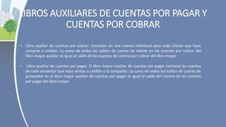 LIBROS AUXILIARES DE CUENTAS POR PAGAR Y
CUENTAS POR COBRAR
• Libro auxiliar de cuentas por cobrar: consisten en una cuenta individual para cada cliente que hace
compras a crédito. La suma de todos los saldos de cuenta de cliente en las cuentas por cobrar del
libro mayor auxiliar es igual al saldo de las cuentas de control por cobrar del libro mayor.
• Libro auxiliar de cuentas por pagar: El libro mayor auxiliar de cuentas por pagar contiene las cuentas
de cada vendedor que hace ventas a crédito a la compañía. La suma de todos los saldos de cuenta de
proveedor en el libro mayor auxiliar de cuentas por pagar es igual al saldo del control de las cuentas
por pagar del libro mayor.
 
