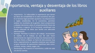 Importancia, ventaja y desventaja de los libros
auxiliares
• Importancia : Es indiscutible la importancia que tienen
los libros de contabilidad en la vida económica del país.
En el terreno legal permiten ajustarse a las disposiciones
o reglas establecidas. En lo económico, permiten
analizar los resultados de la gestión, hacer proyecciones
y adoptar decisiones sobre el comportamiento futuro de
la empresa o negocio. En lo funcional, constituyen una
fuente ordenada de datos que facilita una adecuada
administración.
• Ventajas: Permiten la división del trabajo. Incrementan
la rapidez en el trabajo ya que de solo hacer
directamente los registros de todas las transacciones en
los libros Diario y Mayor, se haría de este proceso muy
lento, especialmente en aquellas empresas que realizan
un gran volumen de operaciones repetitivas tales como:
compras, ventas, cobros, pagos, etc..
• Desventajas: No muestra el movimiento y saldo de cada
una de las cuentas.
 