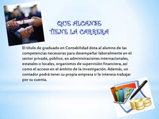 El título de graduado en Contabilidad dota al alumno de las
competencias necesarias para desempeñar laboralmente en el
sector privado, público, en administraciones internacionales,
estatales o locales, organismos de supervisión financiera, así
como el acceso en el ámbito de la investigación. Además, un
contador podrá tener su propia empresa si le interesa trabajar
por su cuenta.
 