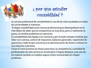 La carrera profesional de contabilidad es una de las más estudiadas en todas
las universidades e institutos.
Si eliges contabilidad como carrera profesional para desempeñarte en la
vida debes de saber que la competencia es muy dura, pero si realmente te
gusta, no tendrás problemas en ejercerla.
La contabilidad está ligada a los números y por lo tanto siempre tendrás que
lidiar con cuentas, control de impuestos, balances generales, repartición de
ganancias y todo lo que concierna a la administración de dinero o bienes en
una empresa o persona.
Como lo mencionamos en líneas anteriores, la competencia y cantidad de
profesionales de esta carrera es mucha pero si logras destacar y ser uno de
los mejores tendrás un empleo seguro y bien remunerado sin ningún
problema.
 