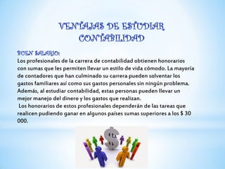 Los profesionales de la carrera de contabilidad obtienen honorarios
con sumas que les permiten llevar un estilo de vida cómodo. La mayoría
de contadores que han culminado su carrera pueden solventar los
gastos familiares así como sus gastos personales sin ningún problema.
Además, al estudiar contabilidad, estas personas pueden llevar un
mejor manejo del dinero y los gastos que realizan.
Los honorarios de estos profesionales dependerán de las tareas que
realicen pudiendo ganar en algunos países sumas superiores a los $ 30
000.
 