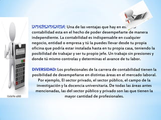 Una de las ventajas que hay en estudiar
contabilidad esta en el hecho de poder desempeñarte de manera
independiente. La contabilidad es indispensable en cualquier
negocio, entidad o empresa y tú la puedes llevar desde tu propia
oficina que podría estar instalada hasta en tu propia casa, teniendo la
posibilidad de trabajar y ser tu propio jefe. Un trabajo sin presiones y
donde tú mismo controlas y determinas el avance de tu labor.
Los profesionales de la carrera de contabilidad tienen la
posibilidad de desempeñarse en distintas áreas en el mercado laboral.
Por ejemplo, El sector privado, el sector público, el campo de la
investigación y la docencia universitaria. De todas las áreas antes
mencionadas, las del sector público y privado son las que tienen la
mayor cantidad de profesionales.
 