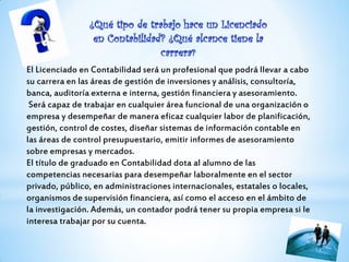 El Licenciado en Contabilidad será un profesional que podrá llevar a cabo
su carrera en las áreas de gestión de inversiones y análisis, consultoría,
banca, auditoría externa e interna, gestión financiera y asesoramiento.
Será capaz de trabajar en cualquier área funcional de una organización o
empresa y desempeñar de manera eficaz cualquier labor de planificación,
gestión, control de costes, diseñar sistemas de información contable en
las áreas de control presupuestario, emitir informes de asesoramiento
sobre empresas y mercados.
El título de graduado en Contabilidad dota al alumno de las
competencias necesarias para desempeñar laboralmente en el sector
privado, público, en administraciones internacionales, estatales o locales,
organismos de supervisión financiera, así como el acceso en el ámbito de
la investigación. Además, un contador podrá tener su propia empresa si le
interesa trabajar por su cuenta.
 