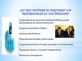 El egresado de la carrera de Contaduría Pública, puede
desempeñarse de manera efectiva en:
Organismos del Sector Público
Institutos del Gobierno
Dependencias Estatales y Municipales
Organismos del Sector Privado nacionales e internacionales
Empresario, Asesor o Consultor Independiente
Docencia e Investigación.
 