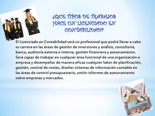 El Licenciado en Contabilidad será un profesional que podrá llevar a cabo
su carrera en las áreas de gestión de inversiones y análisis, consultoría,
banca, auditoría externa e interna, gestión financiera y asesoramiento.
Será capaz de trabajar en cualquier área funcional de una organización o
empresa y desempeñar de manera eficaz cualquier labor de planificación,
gestión, control de costes, diseñar sistemas de información contable en
las áreas de control presupuestario, emitir informes de asesoramiento
sobre empresas y mercados.
 