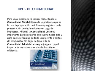 Para una empresa seria indispensable tener la
Contabilidad Fiscal debido a la importancia que se
le da a la preparación de informes y registros de la
presentación de declaraciones y el pago de
impuestos. Al igual, la Contabilidad Costo es
importante para calcular lo que cuesta hacer algo y
para que se encargue de todo lo referente a costos
de producción. Sin dejar de lado, esta la
Contabilidad Administrativa que juega un papel
importante dejando saber si cada área tiene
eficiencia.
TIPOS DE CONTABILIDAD
 