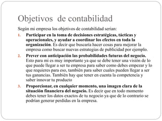 Objetivos de contabilidad
Según mi empresa los objetivos de contabilidad serian:
1. Participar en la toma de decisiones estratégicas, tácticas y
operacionales, y ayudar a coordinar los efectos en toda la
organización. Es decir que buscaría hacer cosas para mejorar la
empresa como buscar nuevas estrategias de publicidad por ejemplo.
2. Prever con anticipación las probabilidades futuras del negocio.
Esto para mi es muy importante ya que se debe tener una visión de lo
que puede llegar a ser tu empresa para saber como debes empezar y lo
que requieres para eso, también para saber cuales pueden llegar a ser
tus ganancias. También hay que tener en cuenta la competencia y
saber innovar tu producto
3. Proporcionar, en cualquier momento, una imagen clara de la
situación financiera del negocio. Es decir que en todo momento
debes tener los datos exactos de tu negocio ya que de lo contrario se
podrían generar perdidas en la empresa.
 