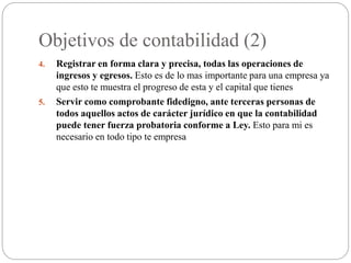 Objetivos de contabilidad (2)
4. Registrar en forma clara y precisa, todas las operaciones de
ingresos y egresos. Esto es de lo mas importante para una empresa ya
que esto te muestra el progreso de esta y el capital que tienes
5. Servir como comprobante fidedigno, ante terceras personas de
todos aquellos actos de carácter jurídico en que la contabilidad
puede tener fuerza probatoria conforme a Ley. Esto para mi es
necesario en todo tipo te empresa
 