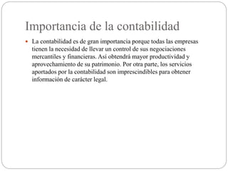 Importancia de la contabilidad
 La contabilidad es de gran importancia porque todas las empresas
tienen la necesidad de llevar un control de sus negociaciones
mercantiles y financieras. Así obtendrá mayor productividad y
aprovechamiento de su patrimonio. Por otra parte, los servicios
aportados por la contabilidad son imprescindibles para obtener
información de carácter legal.
 