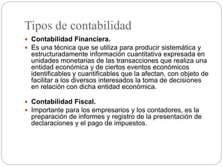 Tipos de contabilidad
 Contabilidad Financiera.
 Es una técnica que se utiliza para producir sistemática y
estructuradamente información cuantitativa expresada en
unidades monetarias de las transacciones que realiza una
entidad económica y de ciertos eventos económicos
identificables y cuantificables que la afectan, con objeto de
facilitar a los diversos interesados la toma de decisiones
en relación con dicha entidad económica.
 Contabilidad Fiscal.
 Importante para los empresarios y los contadores, es la
preparación de informes y registro de la presentación de
declaraciones y el pago de impuestos.
 