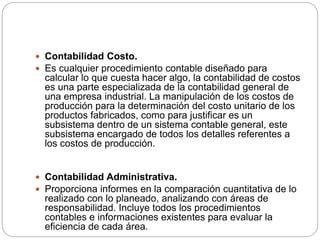  Contabilidad Costo.
 Es cualquier procedimiento contable diseñado para
calcular lo que cuesta hacer algo, la contabilidad de costos
es una parte especializada de la contabilidad general de
una empresa industrial. La manipulación de los costos de
producción para la determinación del costo unitario de los
productos fabricados, como para justificar es un
subsistema dentro de un sistema contable general, este
subsistema encargado de todos los detalles referentes a
los costos de producción.
 Contabilidad Administrativa.
 Proporciona informes en la comparación cuantitativa de lo
realizado con lo planeado, analizando con áreas de
responsabilidad. Incluye todos los procedimientos
contables e informaciones existentes para evaluar la
eficiencia de cada área.
 